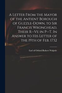 Cover image for A Letter From the Mayor of the Antient Borough of Guzzle-Down, to Sir Francis Wronghead, Their R--ve in P--t. In Answer to His Letter of the 19th of Feb. 1732