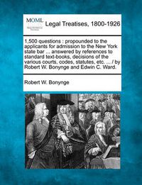 Cover image for 1,500 Questions: Propounded to the Applicants for Admission to the New York State Bar ... Answered by References to Standard Text-Books, Decisions of the Various Courts, Codes, Statutes, Etc. ... / By Robert W. Bonynge and Edwin C. Ward.
