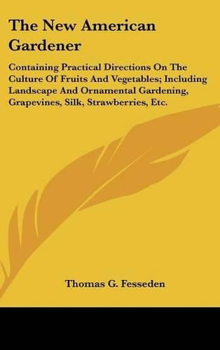 Cover image for The New American Gardener: Containing Practical Directions On The Culture Of Fruits And Vegetables; Including Landscape And Ornamental Gardening, Grapevines, Silk, Strawberries, Etc.