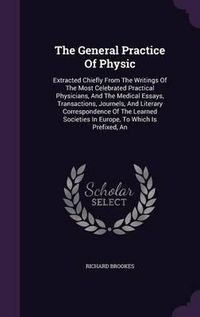 Cover image for The General Practice of Physic: Extracted Chiefly from the Writings of the Most Celebrated Practical Physicians, and the Medical Essays, Transactions, Journels, and Literary Correspondence of the Learned Societies in Europe, to Which Is Prefixed, an