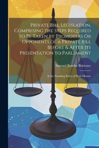 Cover image for Private Bill Legislation, Comprising the Steps Required to Be Taken by Promoters Or Opponents of a Private Bill Before & After Its Presentation to Parliament