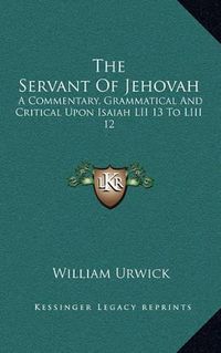 Cover image for The Servant of Jehovah: A Commentary, Grammatical and Critical Upon Isaiah LII 13 to LIII 12