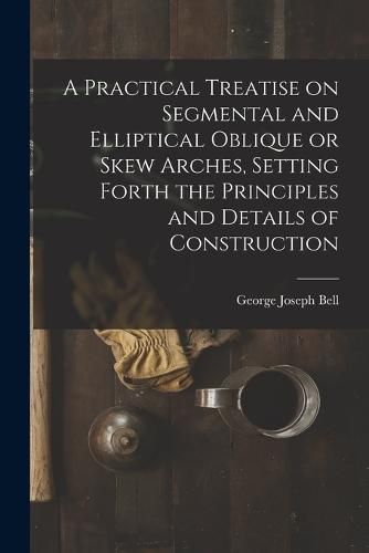 Cover image for A Practical Treatise on Segmental and Elliptical Oblique or Skew Arches, Setting Forth the Principles and Details of Construction