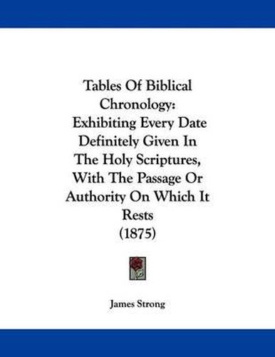 Cover image for Tables of Biblical Chronology: Exhibiting Every Date Definitely Given in the Holy Scriptures, with the Passage or Authority on Which It Rests (1875)