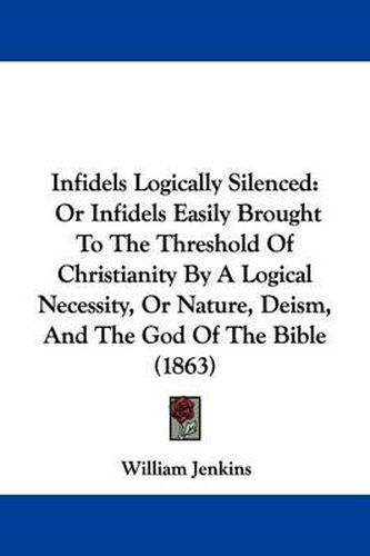 Infidels Logically Silenced: Or Infidels Easily Brought To The Threshold Of Christianity By A Logical Necessity, Or Nature, Deism, And The God Of The Bible (1863)