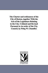 Cover image for The Charter and ordinances of the City of Boston, together With the Acts of the Legislature Relating to the City: Collated and Revised Pursuant to An order of the City Council, by Peleg W. Chandler.