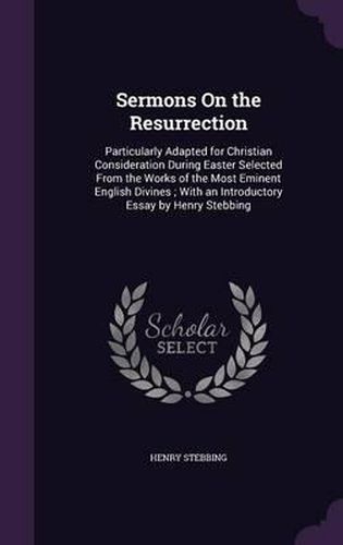 Sermons on the Resurrection: Particularly Adapted for Christian Consideration During Easter Selected from the Works of the Most Eminent English Divines; With an Introductory Essay by Henry Stebbing