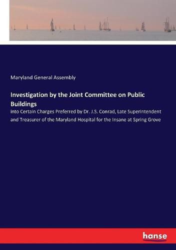 Cover image for Investigation by the Joint Committee on Public Buildings: into Certain Charges Preferred by Dr. J.S. Conrad, Late Superintendent and Treasurer of the Maryland Hospital for the Insane at Spring Grove