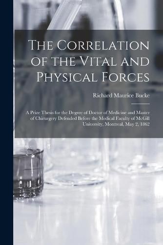 The Correlation of the Vital and Physical Forces [microform]: a Prize Thesis for the Degree of Doctor of Medicine and Master of Chirurgery Defended Before the Medical Faculty of McGill University, Montreal, May 2, 1862