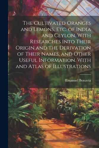 Cover image for The Cultivated Oranges and Lemons, Etc. of India and Ceylon, With Researches Into Their Origin and the Derivation of Their Names, and Other Useful Information. With and Atlas of Illustrations