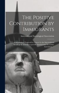 Cover image for The Positive Contribution by Immigrants: a Symposium Prepared for Unesco by the International Sociological Association and the International Economic Association. --