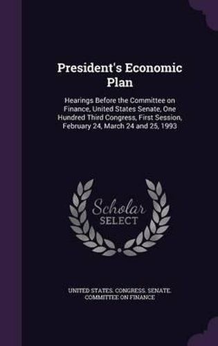 Cover image for President's Economic Plan: Hearings Before the Committee on Finance, United States Senate, One Hundred Third Congress, First Session, February 24, March 24 and 25, 1993