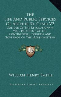 Cover image for The Life and Public Services of Arthur St. Clair V2: Solider of the Revolutionary War, President of the Continental Congress and Governor of the Northwestern Territory