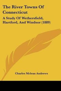 Cover image for The River Towns of Connecticut: A Study of Wethersfield, Hartford, and Windsor (1889)