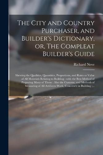 Cover image for The City and Country Purchaser, and Builder's Dictionary, or, The Compleat Builder's Guide: Shewing the Qualities, Quantities, Proportions, and Rates or Value of All Materials Relating to Building: With the Best Method of Preparing Many of Them: ...