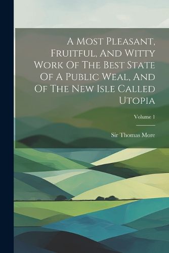 Cover image for A Most Pleasant, Fruitful, And Witty Work Of The Best State Of A Public Weal, And Of The New Isle Called Utopia; Volume 1