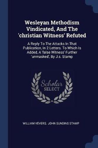 Cover image for Wesleyan Methodism Vindicated, and the 'christian Witness' Refuted: A Reply to the Attacks in That Publication, in 2 Letters. to Which Is Added, a 'false Witness' Further 'unmasked', by J.S. Stamp