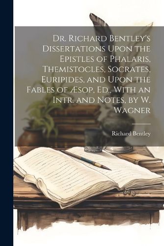 Cover image for Dr. Richard Bentley's Dissertations Upon the Epistles of Phalaris, Themistocles, Socrates, Euripides, and Upon the Fables of AEsop, Ed., With an Intr. and Notes, by W. Wagner