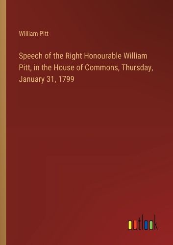 Cover image for Speech of the Right Honourable William Pitt, in the House of Commons, Thursday, January 31, 1799