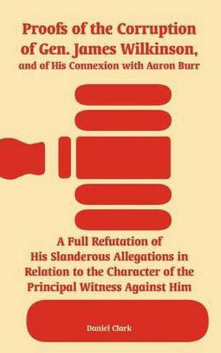 Cover image for Proofs of the Corruption of Gen. James Wilkinson, and of His Connexion with Aaron Burr: A Full Refutation of His Slanderous Allegations in Relation to the Character of the Principal Witness Against Him