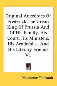 Cover image for Original Anecdotes of Frederick the Great: King of Prussia and of His Family, His Court, His Ministers, His Academies, and His Literary Friends V1