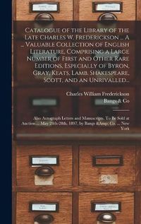 Cover image for Catalogue of the Library of the Late Charles W. Frederickson ... A ... Valuable Collection of English Literature, Comprising a Large Number of First and Other Rare Editions, Especially of Byron, Gray, Keats, Lamb, Shakespeare, Scott, and an Unrivalled...