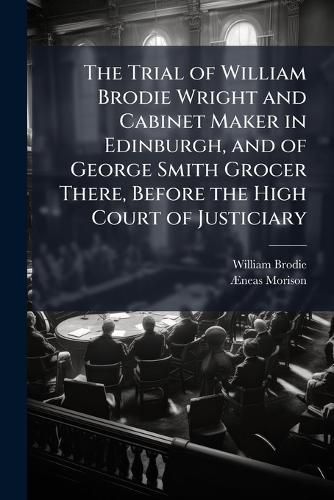 Cover image for The Trial of William Brodie Wright and Cabinet Maker in Edinburgh, and of George Smith Grocer There, Before the High Court of Justiciary