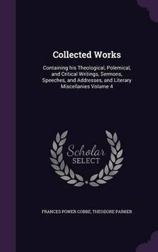 Collected Works: Containing His Theological, Polemical, and Critical Writings, Sermons, Speeches, and Addresses, and Literary Miscellanies Volume 4