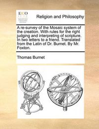 Cover image for A Re-Survey of the Mosaic System of the Creation. with Rules for the Right Judging and Interpreting of Scripture. in Two Letters to a Friend. Translated from the Latin of Dr. Burnet. by Mr. Foxton.