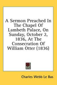 Cover image for A Sermon Preached in the Chapel of Lambeth Palace, on Sunday, October 2, 1836, at the Consecration of William Otter (1836)