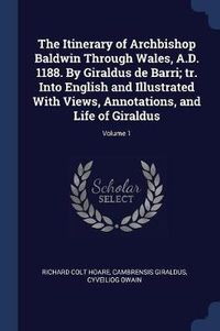 Cover image for The Itinerary of Archbishop Baldwin Through Wales, A.D. 1188. by Giraldus de Barri; Tr. Into English and Illustrated with Views, Annotations, and Life of Giraldus; Volume 1