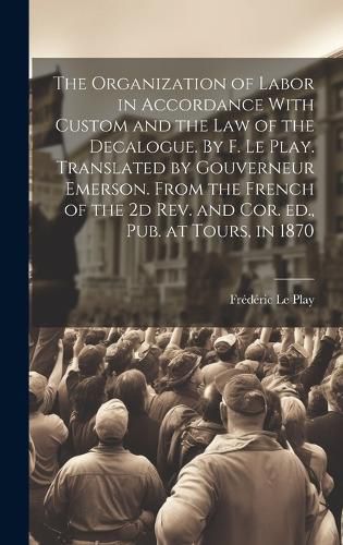 Cover image for The Organization of Labor in Accordance With Custom and the law of the Decalogue. By F. Le Play. Translated by Gouverneur Emerson. From the French of the 2d rev. and cor. ed., pub. at Tours, in 1870