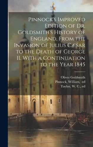 Cover image for Pinnock's Improved Edition of Dr. Goldsmith's History of England, From the Invasion of Julius Caesar to the Death of George II. With a Continuation to the Year 1845