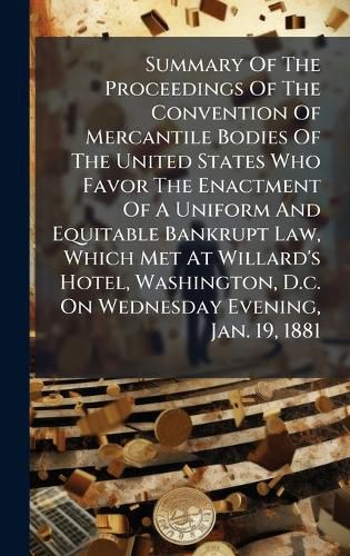 Cover image for Summary Of The Proceedings Of The Convention Of Mercantile Bodies Of The United States Who Favor The Enactment Of A Uniform And Equitable Bankrupt Law, Which Met At Willard's Hotel, Washington, D.c. On Wednesday Evening, Jan. 19, 1881