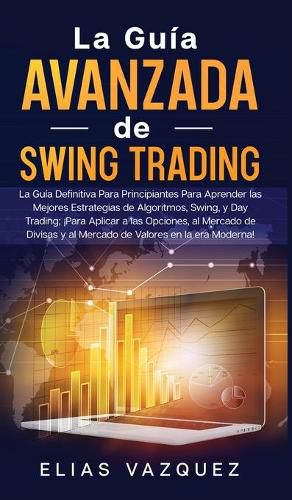 La Guia Avanzada de Swing Trading: La Guia Definitiva Para Principiantes Para Aprender las Mejores Estrategias de Algoritmos, Swing, y Day Trading; !Para Aplicar a las Opciones, al Mercado de Divisas y al Mercado de Valores en la era Moderna!