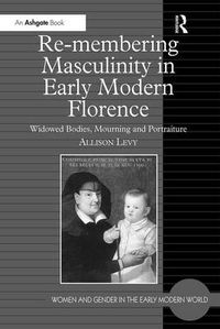 Cover image for Re-membering Masculinity in Early Modern Florence: Widowed Bodies, Mourning and Portraiture