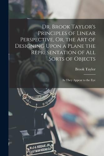 Cover image for Dr. Brook Taylor's Principles of Linear Perspective, Or, the Art of Designing Upon a Plane the Representation of All Sorts of Objects