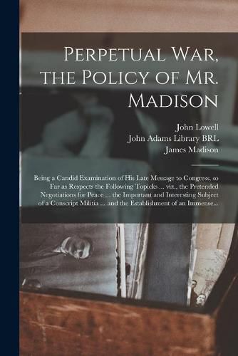 Perpetual War, the Policy of Mr. Madison: Being a Candid Examination of His Late Message to Congress, so Far as Respects the Following Topicks ... Viz., the Pretended Negotiations for Peace ... the Important and Interesting Subject of a Conscript...