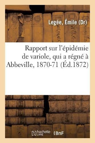 Rapport Sur l'Epidemie de Variole, Qui a Regne A Abbeville, 1870-71