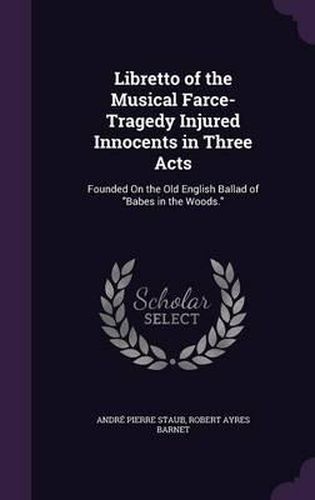 Cover image for Libretto of the Musical Farce-Tragedy Injured Innocents in Three Acts: Founded on the Old English Ballad of Babes in the Woods.