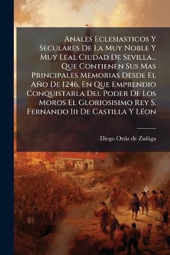 Cover image for Anales Eclesiasticos Y Seculares De La Muy Noble Y Muy Leal Ciudad De Sevilla... Que Contienen Sus Mas Principales Memorias Desde El Ano De 1246, En Que Emprendio Conquistarla Del Poder De Los Moros El Gloriosisimo Rey S. Fernando Iii De Castilla Y Leon