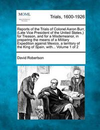 Cover image for Reports of the Trials of Colonel Aaron Burr, (Late Vice President of the United States, ) for Treason, and for a Misdemeanor, in preparing the means of a Military Expedition against Mexico, a territory of the King of Spain, with... Volume 1 of 2