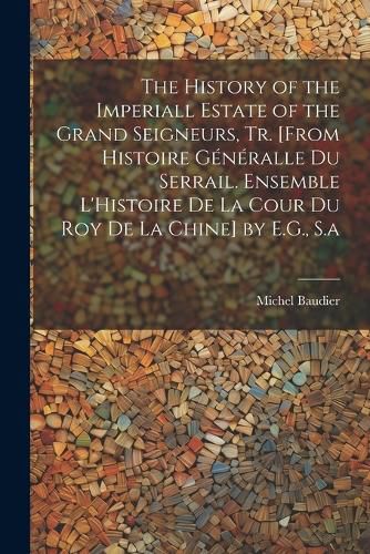 The History of the Imperiall Estate of the Grand Seigneurs, Tr. [From Histoire Generalle Du Serrail. Ensemble L'Histoire De La Cour Du Roy De La Chine] by E.G., S.a