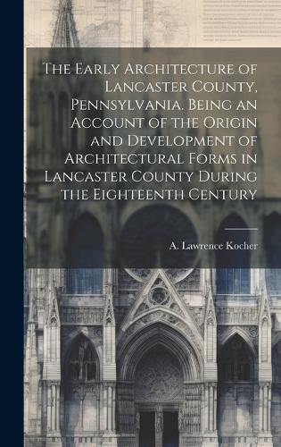 Cover image for The Early Architecture of Lancaster County, Pennsylvania. Being an Account of the Origin and Development of Architectural Forms in Lancaster County During the Eighteenth Century