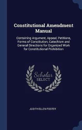 Constitutional Amendment Manual: Containing Argument, Appeal, Petitions, Forms of Constitution, Catechism and General Directions for Organized Work for Constitutional Prohibition