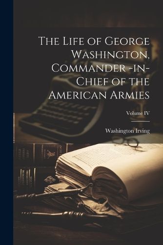 Cover image for The Life of George Washington, Commander -in-Chief of the American Armies; Volume IV