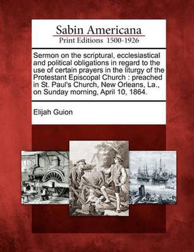 Sermon on the Scriptural, Ecclesiastical and Political Obligations in Regard to the Use of Certain Prayers in the Liturgy of the Protestant Episcopal Church: Preached in St. Paul's Church, New Orleans, La., on Sunday Morning, April 10, 1864.