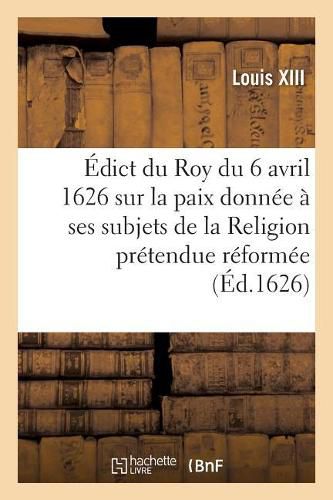 Edict Du Roy Du 6 Avril 1626, Sur La Paix Qu'il a Donnee A Ses Subjets de la Religion: Pretendue Reformee