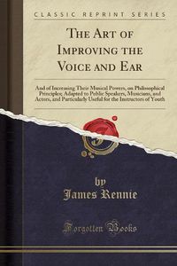 Cover image for The Art of Improving the Voice and Ear: And of Increasing Their Musical Powers, on Philosophical Principles; Adapted to Public Speakers, Musicians, and Actors, and Particularly Useful for the Instructors of Youth (Classic Reprint)