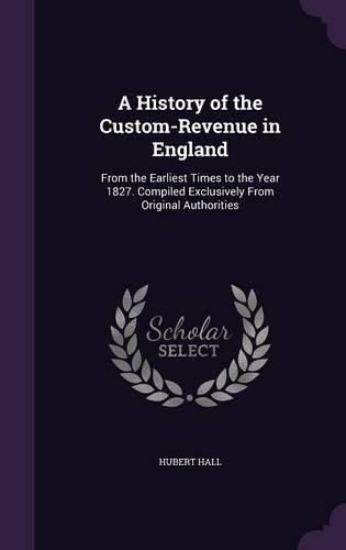 Cover image for A History of the Custom-Revenue in England: From the Earliest Times to the Year 1827. Compiled Exclusively from Original Authorities